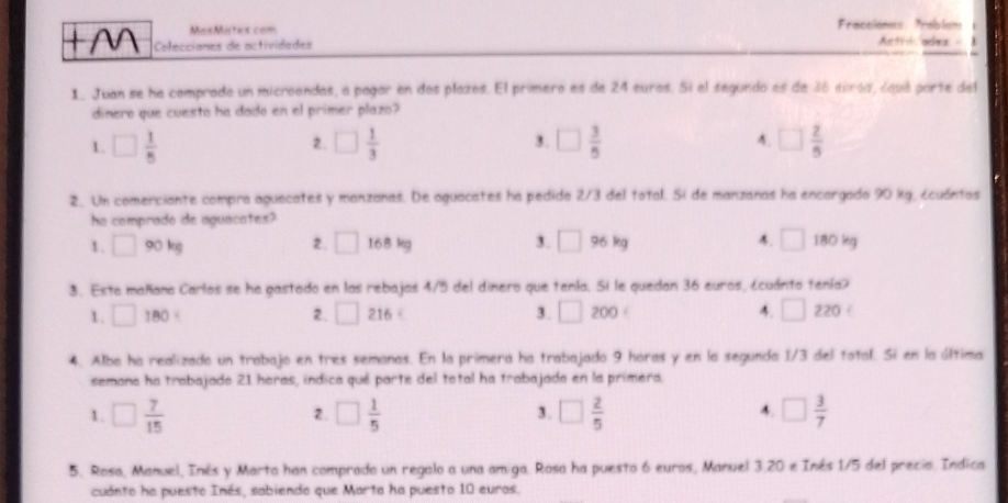 Mas Motes com raccione Prabia Actilades -
Colecciones de actividedes
1. Juan se he comprodo un microendas, a pagar en dos plazos. El primero es de 24 euros. Si el segundo es de 36 ecroa, óqué parte del
dinero que cuesto ha dado en el primer plazo?
1. □  1/5  □  1/3  3. □  3/5  4. □  2/5 
2.
2. Un comerciante compra aguecates y manzanes. De aguocates ha pedido 2/3 del total. Si de manzanas ha encargado 90 kg, écuántos
ha comprado de aguacates?
H_2
3. □ 96kg 4. □ 1
1. □ 90kg 2. □ 168 kg 180 kg
3. Esta mañana Carlos se ha gastado en las rebajas 4/5 del dinero que tenía. Si le quedan 36 euros, ¿cuánto tenía?
1. □ 180 2. □ 216 3. □ 200ε A. □ 2 20
4. Alba ha realizado un trabajo en tres semonas. En la primera ha trabajado 9 horas y en la segunda 1/3 del total. Si en la última
semona ha trabajado 21 horas, indica qué parte del total ha trabajado en la primera.
4.
1. □  7/15  □  1/5  □  2/5  □  3/7 
2.
3.
5. Rosa, Manuel, Inés y Marta han comprado un regalo a una amiga. Rosa ha puesto 6 euros, Manuel 3.20 e Inés 1/5 del precio. Indica
cuanto ha puesto Inés, sabiendo que Marta ha puesto 10 euros.