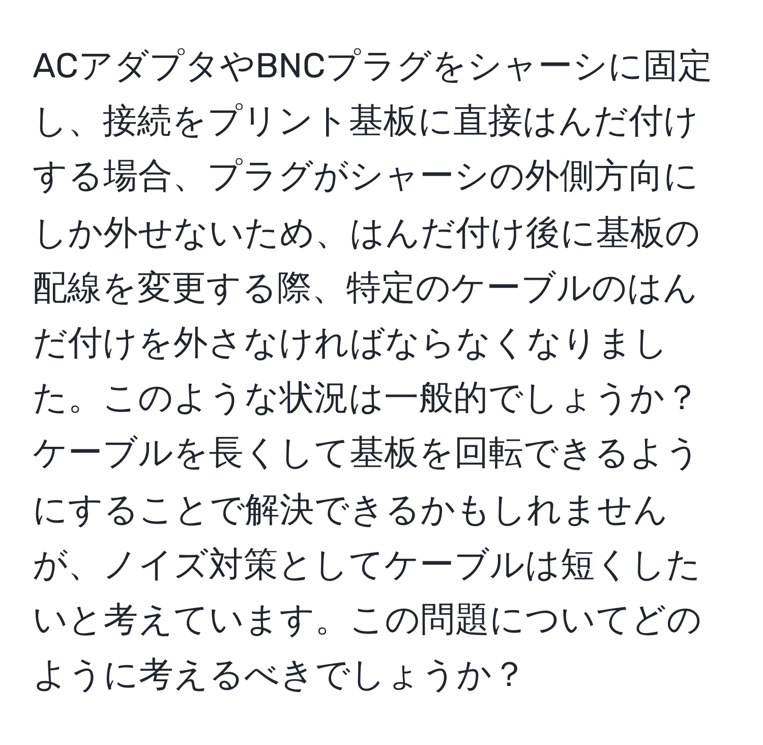 ACアダプタやBNCプラグをシャーシに固定し、接続をプリント基板に直接はんだ付けする場合、プラグがシャーシの外側方向にしか外せないため、はんだ付け後に基板の配線を変更する際、特定のケーブルのはんだ付けを外さなければならなくなりました。このような状況は一般的でしょうか？ケーブルを長くして基板を回転できるようにすることで解決できるかもしれませんが、ノイズ対策としてケーブルは短くしたいと考えています。この問題についてどのように考えるべきでしょうか？