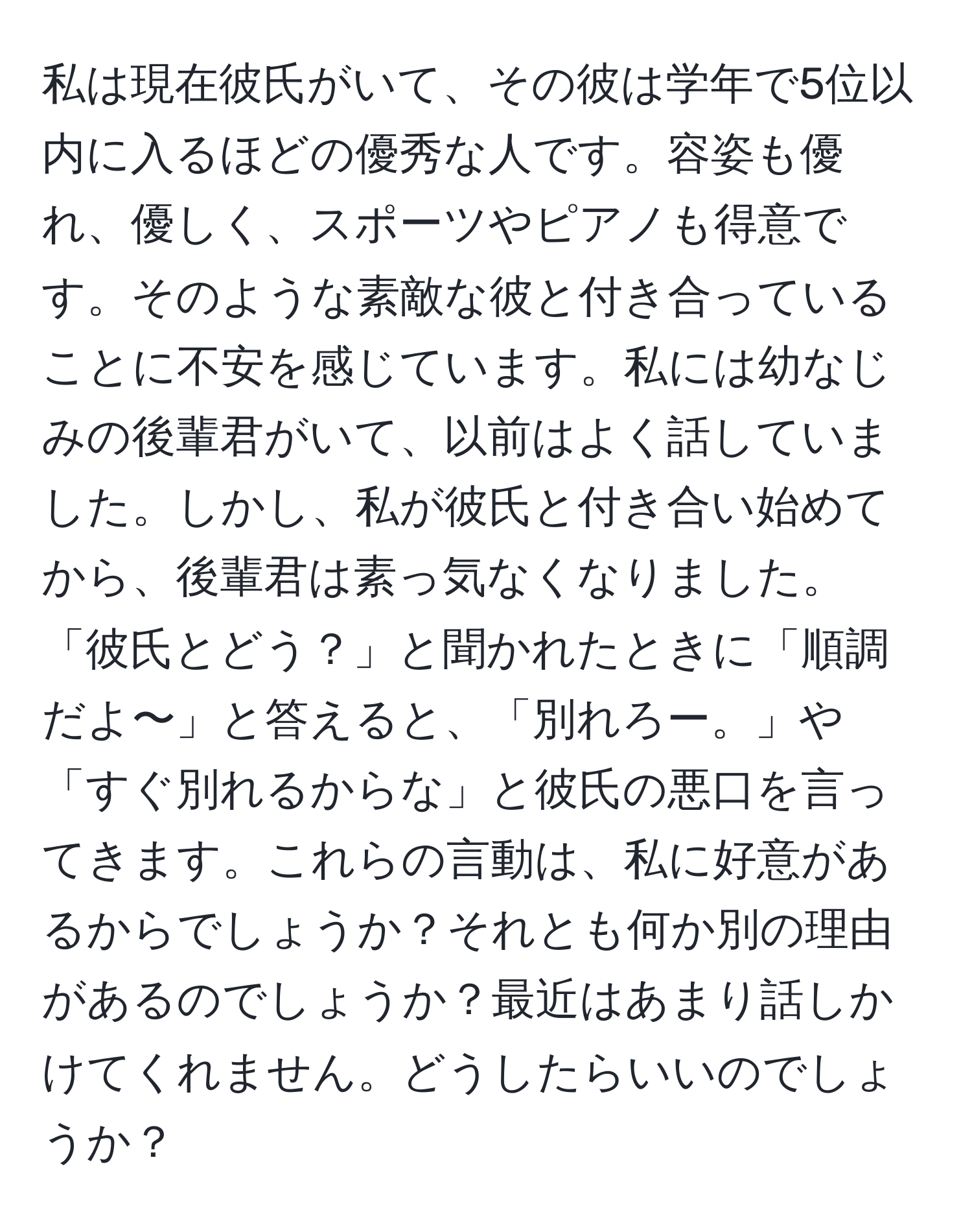 私は現在彼氏がいて、その彼は学年で5位以内に入るほどの優秀な人です。容姿も優れ、優しく、スポーツやピアノも得意です。そのような素敵な彼と付き合っていることに不安を感じています。私には幼なじみの後輩君がいて、以前はよく話していました。しかし、私が彼氏と付き合い始めてから、後輩君は素っ気なくなりました。「彼氏とどう？」と聞かれたときに「順調だよ〜」と答えると、「別れろー。」や「すぐ別れるからな」と彼氏の悪口を言ってきます。これらの言動は、私に好意があるからでしょうか？それとも何か別の理由があるのでしょうか？最近はあまり話しかけてくれません。どうしたらいいのでしょうか？