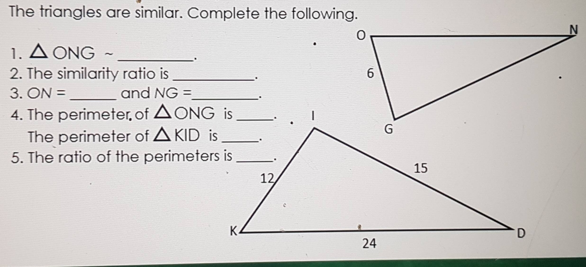 The triangles are similar. Complete the following. 
1. △ ONGsim _ 
`. 
2. The similarity ratio is _ 
3. ON= _and NG= _ 
. 
4. The perimeter of △ ONG
The perimeter of △ KID
5. The ratio of the perimeters is_