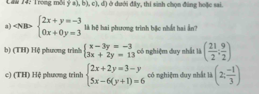 Cầu 14: Trong mồi ý a), b), c), d) ở dưới đây, thí sinh chọn đúng hoặc sai.
a) ∠ NB b> beginarrayl 2x+y=-3 0x+0y=3endarray. là hệ hai phương trình bậc nhất hai ần?
b) (TH) Hệ phương trình beginarrayl x-3y=-3 3x+2y=13endarray. có nghiệm duy nhất là ( 21/2 ; 9/2 )
c) (TH) Hệ phương trình beginarrayl 2x+2y=3-y 5x-6(y+1)=6endarray. có nghiệm duy nhất là (2; (-1)/3 )