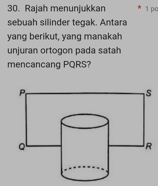 Rajah menunjukkan * 1 po 
sebuah silinder tegak. Antara 
yang berikut, yang manakah 
unjuran ortogon pada satah 
mencancang PQRS?