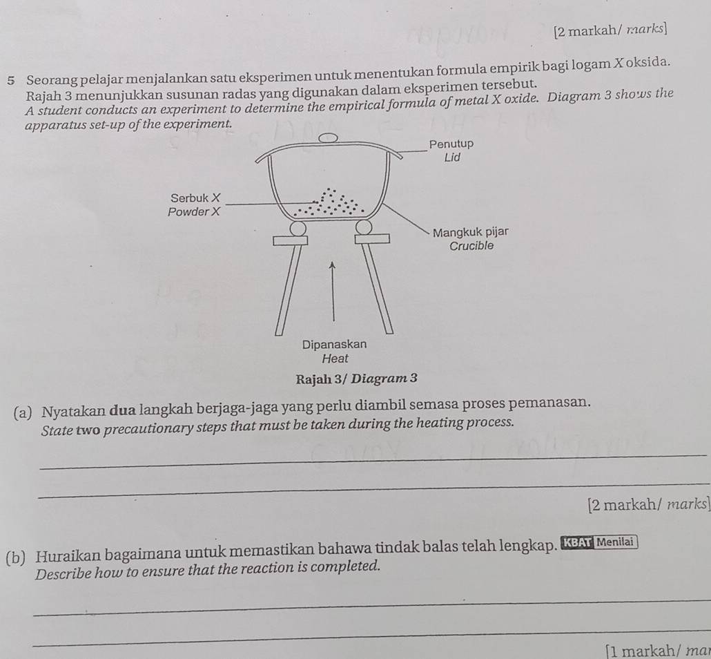 [2 markah/ marks] 
5 Seorang pelajar menjalankan satu eksperimen untuk menentukan formula empirik bagi logam Xoksida. 
Rajah 3 menunjukkan susunan radas yang digunakan dalam eksperimen tersebut. 
A student conducts an experiment to determine the empirical formula of metal X oxide. Diagram 3 shows the 
apparatus set-up of 
Rajah 3/ Diagram 3 
(a) Nyatakan dua langkah berjaga-jaga yang perlu diambil semasa proses pemanasan. 
State two precautionary steps that must be taken during the heating process. 
_ 
_ 
[2 markah/ marks] 
(b) Huraikan bagaimana untuk memastikan bahawa tindak balas telah lengkap. KA Menitai 
Describe how to ensure that the reaction is completed. 
_ 
_ 
1 markah/ mɑɪ