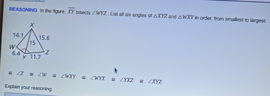 REASONING in the figure. overline XY bisects ∠ WYZ. List all six angles of △ XYZ and △ WXY in order, from smallest to largest.
equiv ∠ Zequiv ∠ Wequiv ∠ WXYequiv ∠ WYXequiv ∠ YXZequiv ∠ XYZ
Explain your reasoning.