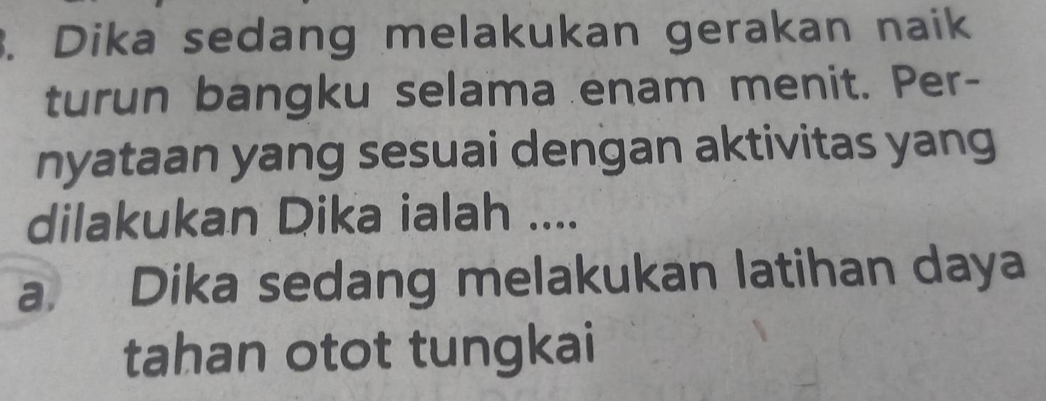 Dika sedang melakukan gerakan naik 
turun bangku selama enam menit. Per- 
nyataan yang sesuai dengan aktivitas yang 
dilakukan Dika ialah .... 
a. Dika sedang melakukan latihan daya 
tahan otot tungkai