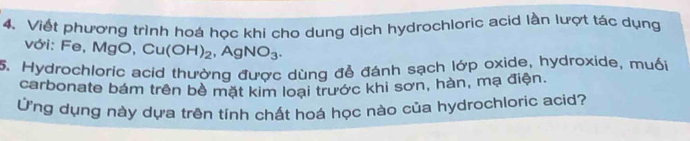 Viết phương trình hoá học khi cho dung dịch hydrochloric acid lần lượt tác dụng 
với: Fe, M gO, Cu(OH)_2, AgNO_3. 
5. Hydrochloric acid thường được dùng đễ đánh sạch lớp oxide, hydroxide, muối 
carbonate bám trên bề mặt kim loại trước khi sơn, hàn, mạ điện. 
Ứng dụng này dựa trên tính chất hoá học nào của hydrochloric acid?