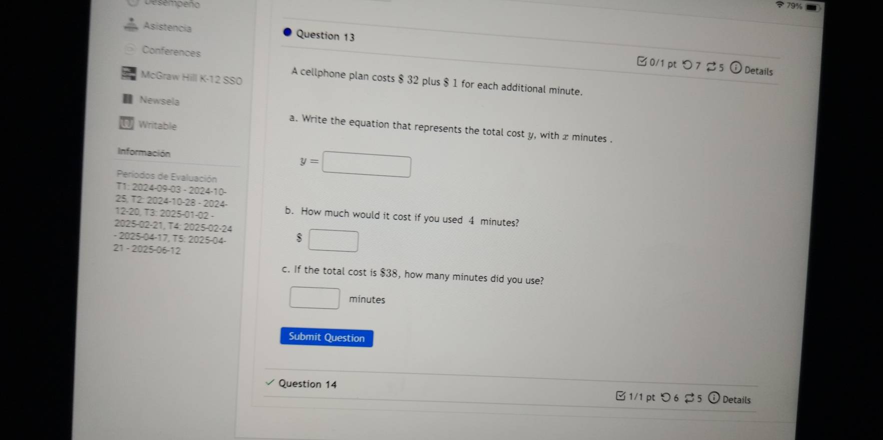 Desempeno 
Asistencia Question 13 
Conferences 
R n 
Details 
McGraw Hill K-12 SSO 
A cellphone plan costs $ 32 plus $ 1 for each additional minute. 
I Newsela 
a Writable 
a. Write the equation that represents the total cost y, with x minutes. 
Información 
Períodos de Evaluación
y=□
T1: 2024-09-03 - 2024-10- 
25, T2: 2024-10-28 - 2024- b. How much would it cost if you used 4 minutes? 
12-20, T3: 2025-01-02 - 
2025-02-21, T4: 2025-02-24 
- 2025-04-17, T5: 2025-04- 
$ □ 
21 - 2025-06-12 
c. If the total cost is $38, how many minutes did you use?
□ minutes
Submit Question 
Question 14 Details 
□ 1/1 pt つ 6 % 5