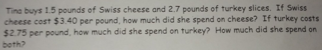 Tiima buys 1.5 pounds of Swiss cheese and 2.7 pounds of turkey slices. If Swiss 
cheese cost $3.40 per pound, how much did she spend on cheese? If turkey costs
$2.75 per pound, how much did she spend on turkey? How much did she spend on 
both?