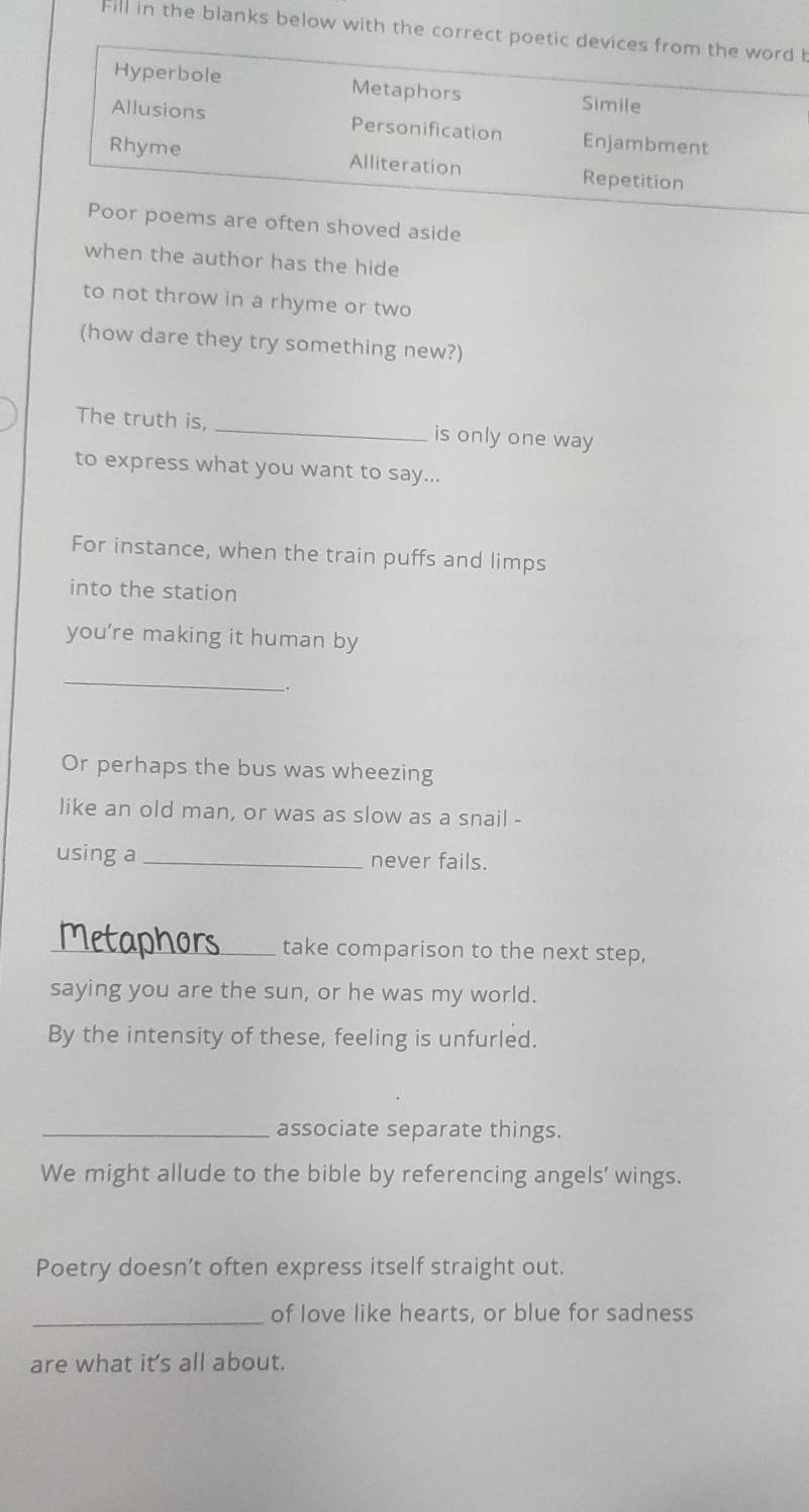 Fill in the blanks below with the correct poetic devices from the word b
Hyperbole Metaphors Simile
Allusions Personification Enjambment
Rhyme Alliteration Repetition
Poor poems are often shoved aside
when the author has the hide
to not throw in a rhyme or two
(how dare they try something new?)
The truth is, _is only one way
to express what you want to say...
For instance, when the train puffs and limps
into the station
you’re making it human by
_
.
Or perhaps the bus was wheezing
like an old man, or was as slow as a snail -
using a_ never fails.
Metaphors_ take comparison to the next step,
saying you are the sun, or he was my world.
By the intensity of these, feeling is unfurled.
_associate separate things.
We might allude to the bible by referencing angels' wings.
Poetry doesn’t often express itself straight out.
_of love like hearts, or blue for sadness
are what it's all about.