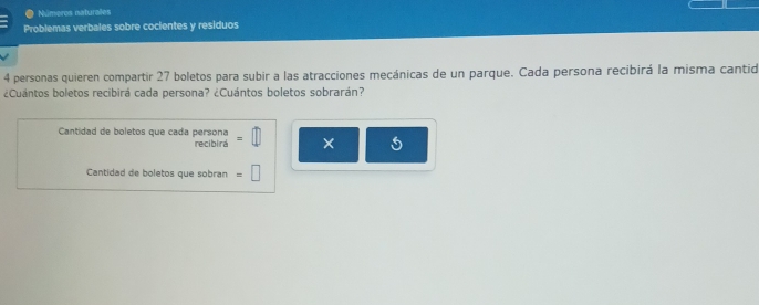 Números naturales 
Problemas verbales sobre cocientes y residuos
4 personas quieren compartir 27 boletos para subir a las atracciones mecánicas de un parque. Cada persona recibirá la misma cantid 
¿Cuántos boletos recibirá cada persona? ¿Cuántos boletos sobrarán? 
Cantidad de boletos que cada persona =□ × 
recibira 
Cantidad de boletos que sobran =□