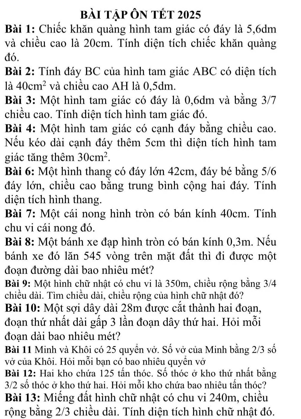 bài tập Ôn tết 2025
Bài 1: Chiếc khăn quàng hình tam giác có đáy là 5,6dm
và chiều cao là 20cm. Tính diện tích chiếc khăn quàng
đó.
Bài 2: Tính đáy BC của hình tam giác ABC có diện tích
là 40cm^2 và chiều cao AH là 0,5dm.
Bài 3: Một hình tam giác có đáy là 0,6dm và bằng 3/7
chiều cao. Tính diện tích hình tam giác đó.
Bài 4: Một hình tam giác có cạnh đáy bằng chiều cao.
Nếu kéo dài cạnh đáy thêm 5cm thì diện tích hình tam
giác tăng thêm 30cm^2.
Bài 6: Một hình thang có đáy lớn 42cm, đáy bé bằng 5/6
đáy lớn, chiều cao bằng trung bình cộng hai đáy. Tính
diện tích hình thang.
Bài 7: Một cái nong hình tròn có bán kính 40cm. Tính
chu vi cái nong đó.
Bài 8: Một bánh xe đạp hình tròn có bán kính 0,3m. Nếu
bánh xe đó lăn 545 vòng trên mặt đất thì đi được một
đoạn đường dài bao nhiêu mét?
Bài 9: Một hình chữ nhật có chu vi là 350m, chiều rộng bằng 3/4
chiều dài. Tìm chiều dài, chiều rộng của hình chữ nhật đó?
Bài 10: Một sợi dây dài 28m được cắt thành hai đoạn,
đoạn thứ nhất dài gấp 3 lần đoạn dây thứ hai. Hỏi mỗi
đoạn dài bao nhiêu mét?
Bài 11 Minh và Khôi có 25 quyền vở. Số vở của Minh bằng 2/3 số
vở của Khôi. Hỏi mỗi bạn có bao nhiêu quyền vở
Bài 12: Hai kho chứa 125 tấn thóc. Số thóc ở kho thứ nhất bằng
3/2 số thóc ở kho thứ hai. Hỏi mỗi kho chứa bao nhiêu tấn thóc?
Bài 13: Miếng đất hình chữ nhật có chu vi 240m, chiều
rộng bằng 2/3 chiều dài. Tính diện tích hình chữ nhật đó.