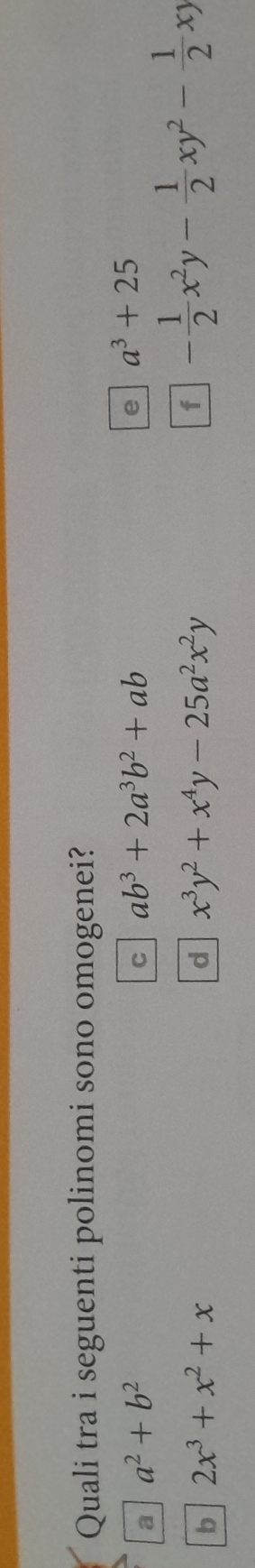 Quali tra i seguenti polinomi sono omogenei?
a a^2+b^2
C ab^3+2a^3b^2+ab
e a^3+25
b 2x^3+x^2+x
d x^3y^2+x^4y-25a^2x^2y
f - 1/2 x^2y- 1/2 xy^2- 1/2 xy