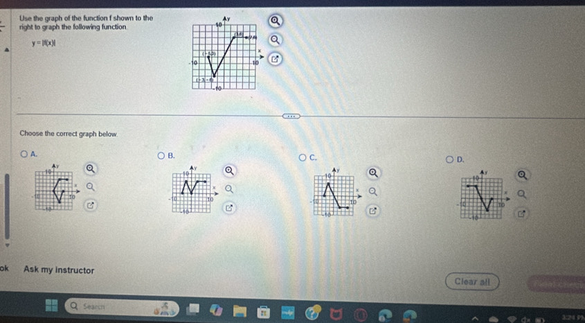 Use the graph of the function f shown to the
10
right to graph the following function (18)
y=|f(x)|
5,D)
10 10
( - 3 - ,
-10
Choose the correct graph below. 
A. 
B. 
C. 
D.
10
-10 10
t0 
ok Ask my instructor Clear all 
Search 
3:24 95