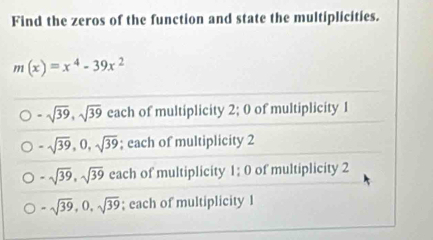 Find the zeros of the function and state the multiplicities.
m(x)=x^4-39x^2
-sqrt(39), sqrt(39) each of multiplicity 2; 0 of multiplicity 1
-sqrt(39), 0, sqrt(39); each of multiplicity 2
-sqrt(39), sqrt(39) each of multiplicity 1:0 of multiplicity 2
-sqrt(39), 0, sqrt(39); each of multiplicity 1