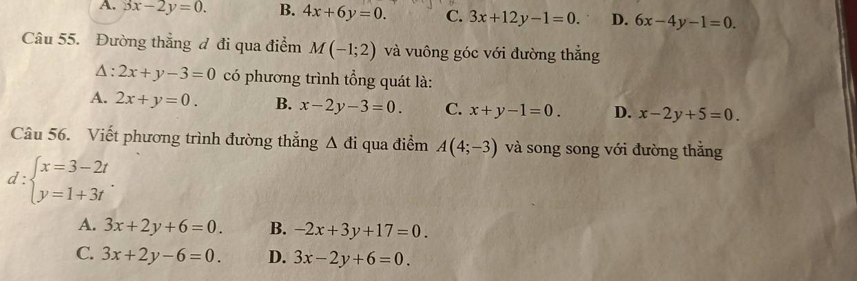 A. 3x-2y=0. B. 4x+6y=0. C. 3x+12y-1=0. D. 6x-4y-1=0. 
Câu 55. Đường thẳng đ đi qua điểm M(-1;2) và vuông góc với đường thắng
Δ : 2x+y-3=0 có phương trình tổng quát là:
A. 2x+y=0.
B. x-2y-3=0. C. x+y-1=0. D. x-2y+5=0. 
Câu 56. Viết phương trình đường thẳng △ di qua điểm A(4;-3) và song song với đường thắng
d:beginarrayl x=3-2t y=1+3tendarray..
A. 3x+2y+6=0. B. -2x+3y+17=0.
C. 3x+2y-6=0. D. 3x-2y+6=0.