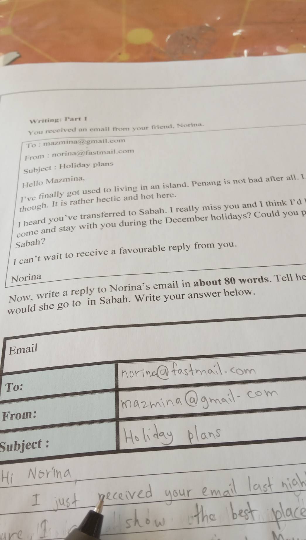 Writing: Part 1 
You received an email from your friend, Norina. 
To : mazmina@gmail.com 
From : norina@fastmail.com 
Subject : Holiday plans 
Hello Mazmina, 
I’ve finally got used to living in an island. Penang is not bad after all. L 
though. It is rather hectic and hot here. 
I heard you’ve transferred to Sabah. I really miss you and I think I’d l 
come and stay with you during the December holidays? Could you p 
Sabah? 
I can’t wait to receive a favourable reply from you. 
Norina 
Now, write a reply to Norina’s email in about 80 words. Tell he 
would she go to in Sabah. Write your answer below. 
T 
F 
S