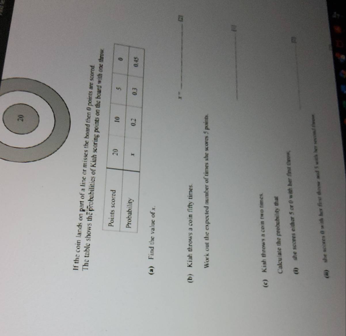 rngte 
If the coin lands on part of a line or misses the board then 0 points are scored. 
The table shows the probabilities of Kiah scoring points on the boar 
(a) Find the value of x. 
_ x=
2] 
(b) Kiah throws a coin fifty times. 
Work out the expected number of times she scores 5 points. 
_ 
(c) Kiah throws a coin two times. 
Calculate the probability that 
(1) she scores either 5 or 0 with her first throw,_ 
2 
(ii) she scores 0 with her first throw and 5 with her second throw