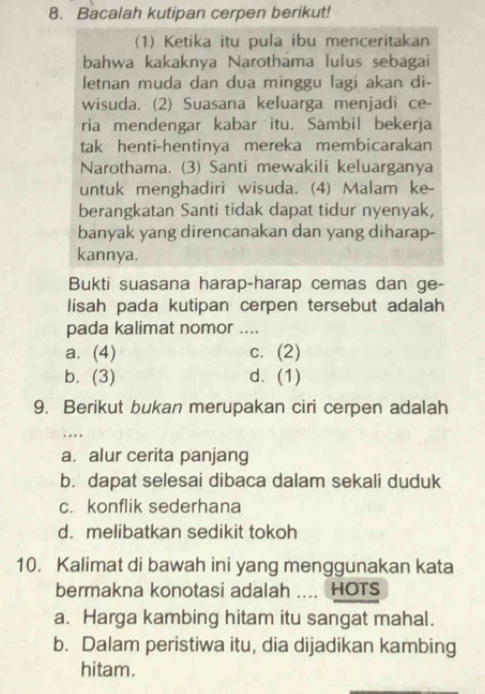 Bacalah kutipan cerpen berikut!
(1) Ketika itu pula ibu menceritakan
bahwa kakaknya Narothama lulus sebagai
letnan muda dan dua minggu lagi akan di-
wisuda. (2) Suasana keluarga menjadi ce-
ria mendengar kabar itu. Sambil bekerja
tak henti-hentinya mereka membicarakan
Narothama. (3) Santi mewakili keluarganya
untuk menghadiri wisuda. (4) Malam ke-
berangkatan Santi tidak dapat tidur nyenyak,
banyak yang direncanakan dan yang diharap-
kannya.
Bukti suasana harap-harap cemas dan ge-
lisah pada kutipan cerpen tersebut adalah
pada kalimat nomor ....
a. (4) c. (2)
b. (3) d. (1)
9. Berikut bukan merupakan ciri cerpen adalah
…
a. alur cerita panjang
b. dapat selesai dibaca dalam sekali duduk
c. konflik sederhana
d. melibatkan sedikit tokoh
10. Kalimat di bawah ini yang menggunakan kata
bermakna konotasi adalah .... HOTS
a. Harga kambing hitam itu sangat mahal.
b. Dalam peristiwa itu, dia dijadikan kambing
hitam.