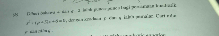 Diberi bahawa 4 dan q-2 ialah punca-punca bagi persamaan kuadratik
x^2+(p+3)x+6=0 , dengan keadaan p dan q ialah pemalar. Cari nilai
p dan nilai q. 
dratic eguatio n