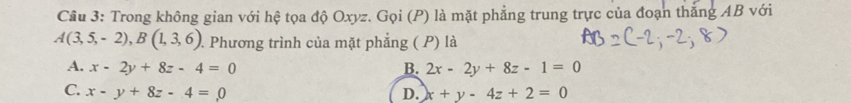 Trong không gian với hệ tọa độ Oxyz. Gọi (P) là mặt phẳng trung trực của đoạn thắng AB với
A(3,5,-2), B(1,3,6). Phương trình của mặt phẳng ( P) là
A. x-2y+8z-4=0 B. 2x-2y+8z-1=0
C. x-y+8z-4=0 D. x+y-4z+2=0