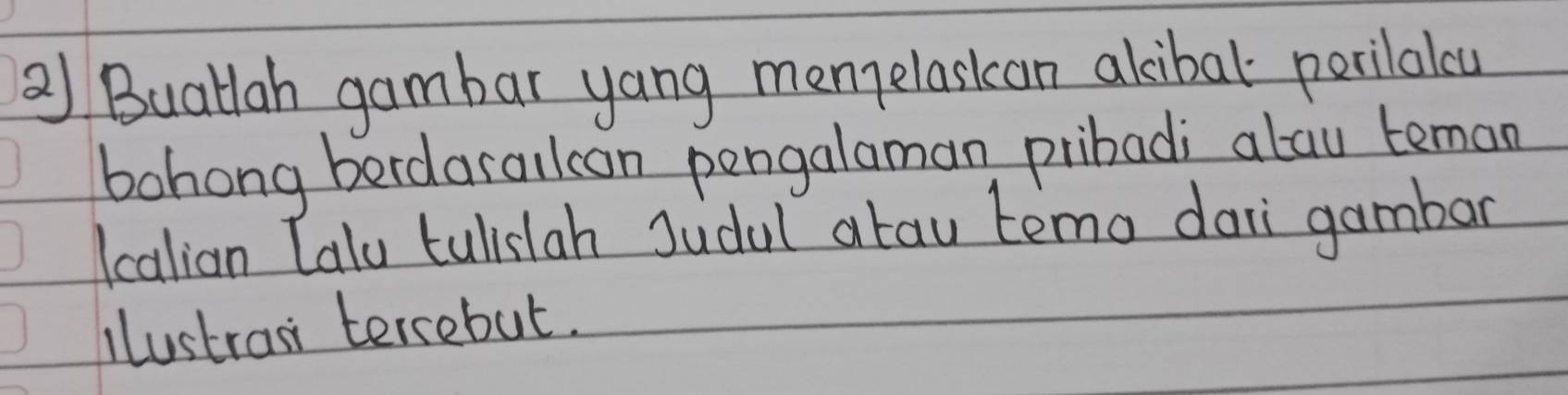 a Buatlah gambar yang menelasican akcibal perilalou 
bohong berdarallcan pengalaman pribadi alau teman 
Icalian Calu tulislah Judal atau temo dai gambar 
lustran tercebut.