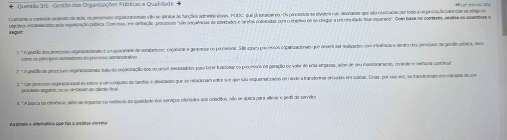 Questão 3/5 - Gestão das Organizações Públicas e Qualidade 49 Ler em voz alta
Conforme o conteúdo proposto da aula, os processos organizacionais vão se alinhar às funções administrativas, PODC, que já estudamos. Os processos se dividem nas atividades que são realizadas por toda a organização para que se atinja os
objetivos estabelecidos pela organização pública. Com isso, em definição, processos "são sequências de atividades e tarefas ordenadas com o objetivo de se chegar a um resultado final esperado". Com base no contexto, analise as assertivas a
seguir:
1. " A gestãio dos processos organizacionais é a capacidade de estabelecer, organizar e gerenciar os processos. São esses processos organizacionais que devem ser realizados com eficiência e dentro dos princípios da gestião pública; bem
como os princípios norleadores do processo administrativo
2. " A gestão de processos organizacionais trata da organização dos recursos necessários para fazer funcionar os processos de geração de valor de uma empresa, além de seu monitoramento, controle e melhoria contínua'
3° Um processo organizacional se refere a um conjunto de tarefas e atividades que se relacionam entre si e que são esquematizadas de modo a transformar entradas em saídas. Estas, por sua vez, se transformam em entradas de um
processo seguinte ou se destinam ao cliente final.
4. "A busca da eficiência, além de impactar na melhoria da qualidade dos serviços ofertados aos cidadãos, não se aplica para alterar o perfil do servidor.
Assinale a alternativa que faz a análise correta: