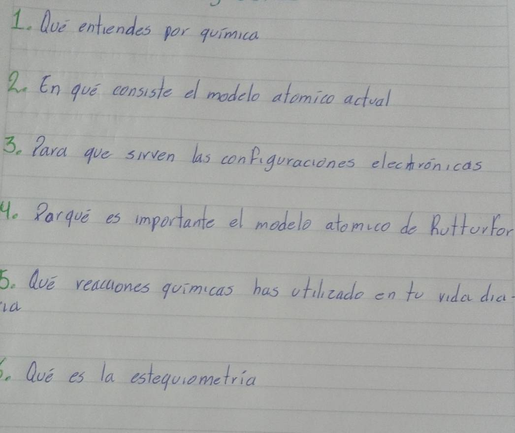 aue entiendes por quimica 
2. En gue consiste el modelo atomico actval 
3. Para gue sirven las configuraciones elechronicas 
Ho Pargue es importante el modele atom:co do Ruttorfor 
5. ave reaclones quimicas has otilizado en to vida dia 
d 
. ave es la estequiometria