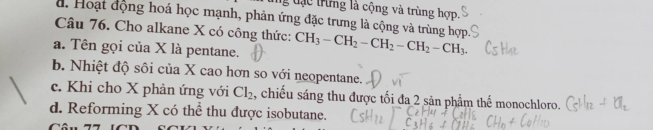 ng đạc trưng là cộng và trùng hợp.
d. Hoạt động hoá học mạnh, phản ứng đặc trưng là cộng và trùng hợp
Câu 76. Cho alkane X có công thức: CH_3-CH_2-CH_2-CH_2-CH_3
a. Tên gọi của X là pentane.
b. Nhiệt độ sôi của X cao hơn so với neopentane.
c. Khi cho X phản ứng với Cl_2 , chiếu sáng thu được tối đa 2 sản phẩm thế monochloro.
d. Reforming X có thể thu được isobutane.