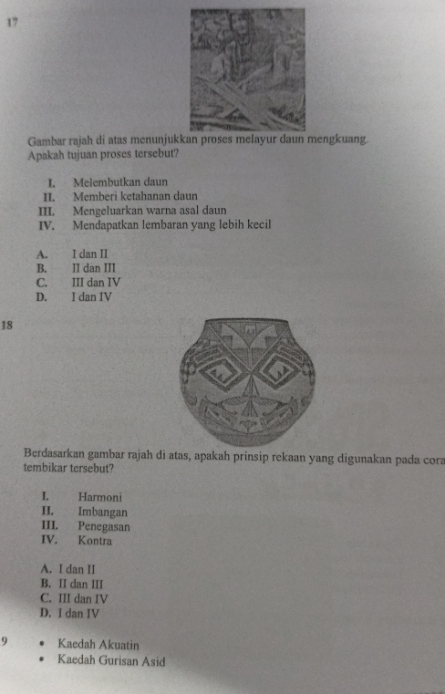 Gambar rajah di atas menunjukengkuang.
Apakah tujuan proses tersebut?
I. Melembutkan daun
II. Memberi ketahanan daun
III. Mengeluarkan warna asal daun
IV. Mendapatkan lembaran yang lebih kecil
A. I dan II
B. II dan III
C. III dan IV
D. I dan IV
18
Berdasarkan gambar rajah di atas, apakah prinsip rekaan yang digunakan pada cora
tembikar tersebut?
L Harmoni
II. Imbangan
III. Penegasan
IV. Kontra
A. I dan II
B. II dan III
C. III dan IV
D. I dan IV
9 Kaedah Akuatin
Kaedah Gurisan Asid