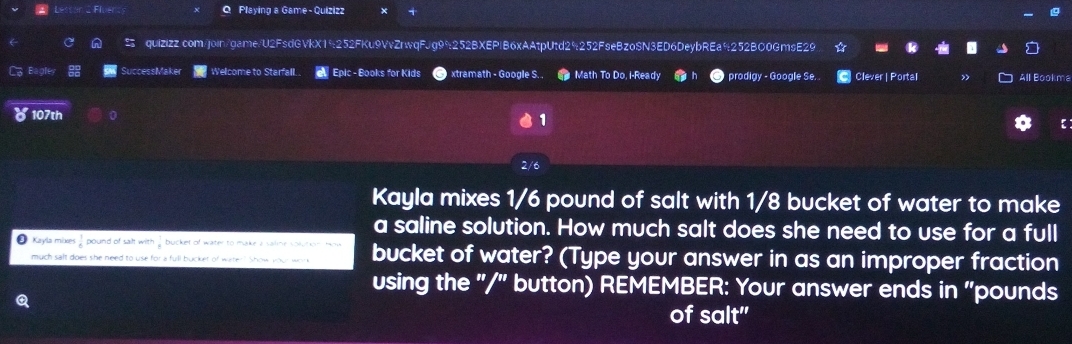 Playing a Game - Quizizz 
quizizz.com/join/game/U2FsdGVkX19252FKu9VvZrwqFJg99252BXEPIB6xAAtpUtd29252F9eBzoSN3ED6DeybREa9252BO0GmsE29 
La Bagle SuccessMaker Welcome to Starfall. Epic - Books for Kids xtramath - Google S. . Math To Do, i-Ready prodigy - Google Se. C Clever | Portal » All Bookma 
107th 
1 
2/6 
Kayla mixes 1/6 pound of salt with 1/8 bucket of water to make 
a saline solution. How much salt does she need to use for a full 
Kayla mixes pound of salt with bucket of water? (Type your answer in as an improper fraction 
much salt does she need to use for a full bucket of water? Show your wor 
using the "/" button) REMEMBER: Your answer ends in "pounds
Q 
of salt"