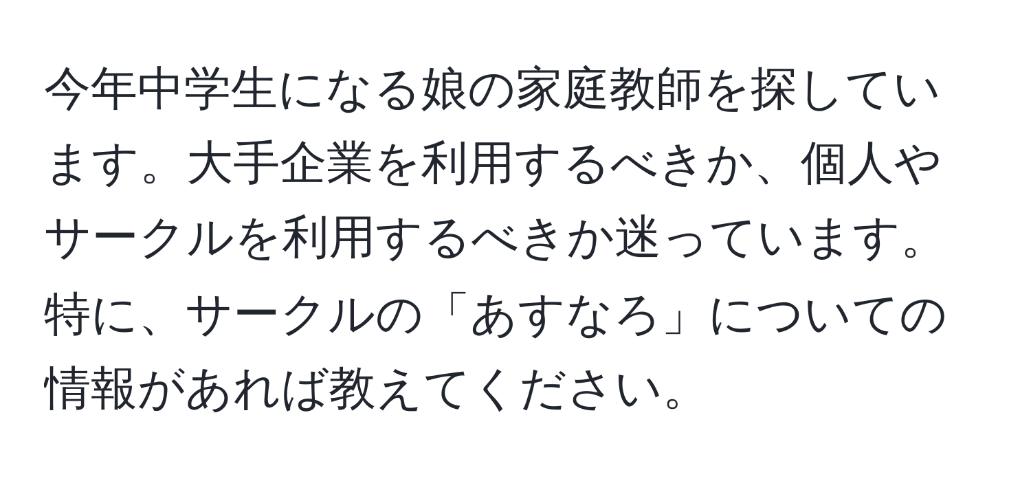 今年中学生になる娘の家庭教師を探しています。大手企業を利用するべきか、個人やサークルを利用するべきか迷っています。特に、サークルの「あすなろ」についての情報があれば教えてください。