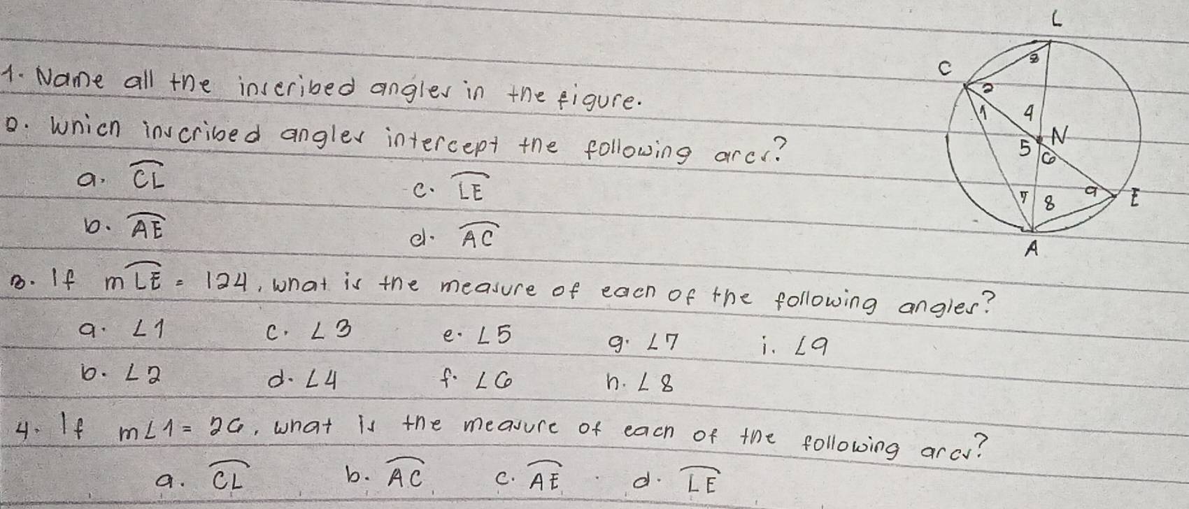 Name all the inseribed angles in the figure.
0. wnich invcribed anglex intercept the following arcc?
a. widehat CL
C. widehat LE
1. widehat AE
e. widehat AC
8. If mwidehat LE=124 , what is the measure of each of the following angles?
a. ∠ 1 C. ∠ 3 e. ∠ 5
9. ∠ 7 i. ∠ 9
D. ∠ 2 f. ∠ 6 h. ∠ 8
d. ∠ 4
4. If m∠ 1=26 , what is the measure of each of the following arcy?
b.
a. widehat CL widehat AC C. widehat AE d. widehat LE