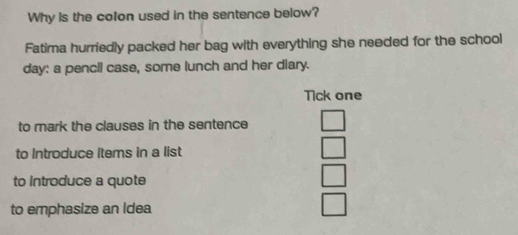 Why is the colon used in the sentence below?
Fatima hurriedly packed her bag with everything she needed for the school
day: a pencil case, some lunch and her diary.
Tick one
to mark the clauses in the sentence
□ 
to Introduce items in a list
□ 
to Introduce a quote
□ 
to emphasize an Idea
□