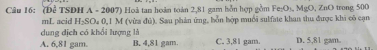 (Đề TSĐH A - 2007) Hoà tan hoàn toàn 2,81 gam hỗn hợp gồm Fe_2O_3, MgO, ZnO trong 500
mL acid H_2SO_40, 1 M (vừa đủ). Sau phản ứng, hỗn hợp muối sulfate khan thu được khi cô cạn
dung dịch có khối lượng là
A. 6,81 gam. B. 4,81 gam C. 3,81 gam. D. 5,81 gam.