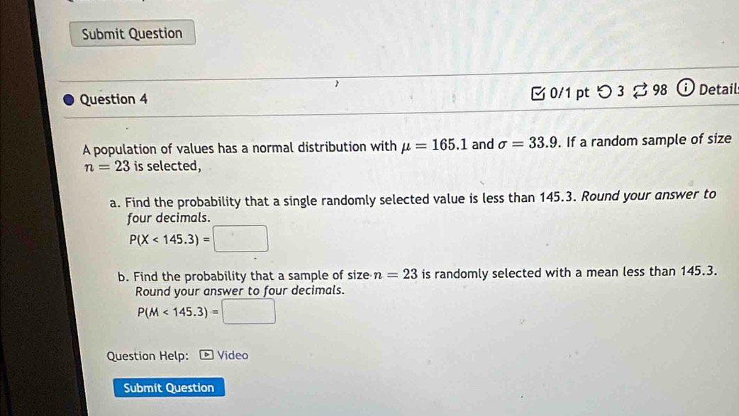 Submit Question 
 Detail 
Question 4 
0/1 pt つ 3 ạ 98 
A population of values has a normal distribution with mu =165.1 and sigma =33.9. If a random sample of size
n=23 is selected, 
a. Find the probability that a single randomly selected value is less than 145.3. Round your answer to 
four decimals.
P(X<145.3)=□
b. Find the probability that a sample of size n=23 is randomly selected with a mean less than 145.3. 
Round your answer to four decimals.
P(M<145.3)=□
Question Help: Video 
Submit Question