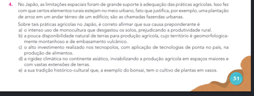 No Japão, as limitações espaciais foram de grande suporte à adequação das práticas agrícolas. Isso fez
com que certos elementos rurais estejam no meio urbano, fato que justifica, por exemplo, uma plantação
de arroz em um andar térreo de um edifício; são as chamadas fazendas urbanas.
Sobre tais práticas agrícolas no Japão, é correto afirmar que sua causa preponderante é
a) o intenso uso de monocultura que desgastou os solos, prejudicando a produtividade rural.
b) a pouca disponibilidade natural de terras para produção agrícola, cujo território é geomorfologica-
mente montanhoso e de embasamento vulcânico.
c) o alto investimento realizado nos tecnopolos, com aplicação de tecnologias de ponta no país, na
produção de alimentos.
d) a rigidez climática no continente asiático, inviabilizando a produção agrícola em espaços maiores e
com vastas extensões de terras,
e) a sua tradição histórico-cultural que, a exemplo do bonsai, tem o cultivo de plantas em vasos.
31