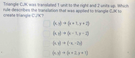 Triangle CJK was translated 1 unit to the right and 2 units up. Which
rule describes the translation that was applied to triangle CJK to
create triangle C'J'K'?
(x,y)to (x+1,y+2)
(x,y)to (x-1,y-2)
(x,y)to (-x,-2y)
(x,y)to (x+2,y+1)