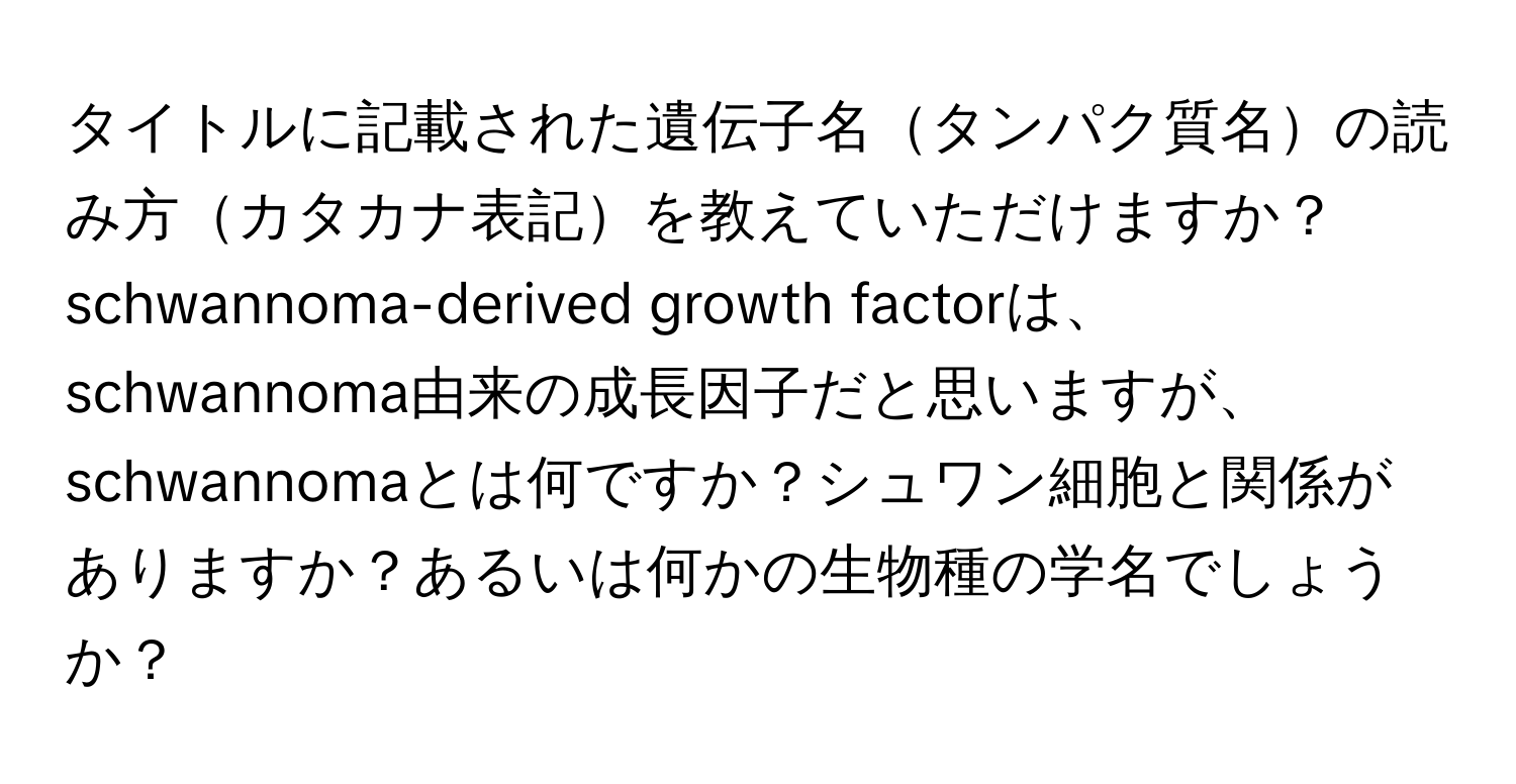 タイトルに記載された遺伝子名タンパク質名の読み方カタカナ表記を教えていただけますか？schwannoma-derived growth factorは、schwannoma由来の成長因子だと思いますが、schwannomaとは何ですか？シュワン細胞と関係がありますか？あるいは何かの生物種の学名でしょうか？