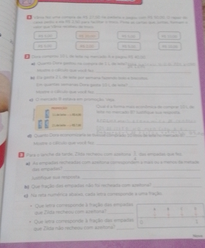 váma foz uma compra de RS 27.50 na padra e parpu com 9S 9000. O rpar do
casal peru a ela RS 2,50 para faclitar o toca Pine as cartas que untau forman a
vlar que Vâma recebeu de trcs
(S (20) 95 5, 20)
RS 500 45 5/31
E Dora comprou 10 L de lete na mercado A é pagou PS 4005
# Quanto Diona gastou na compra de 1L de lete'_
Moste o cálculo que você fez_
Ela gasta 2 L de lete por semana fazenda bolo e biscotos.
En quantas semanas Dora gasta 10 1 de leite?_
Mostre o cálculo que você fez._
d O mercado B estava em promoção. Veja
Qual é a forma mais ecomômica de comprar 101 de
leite no mercado 87 lustifique sua resposta
Ill die entle
_
21 dàe Ge tro ： TST00
_
d Quanta Dora economizano se tvessé cómórido 10 tmos de late romerado E_
Mostre o cálículo que você fez._
El Para o lanche da tarde, Zlda recheou com azetona  1/4  das empadas que fez
# As empadas recheadas com azeitona comespondem a mais ou a menos da metade
das empadas?_
Justifíque sua resposta_
E Que fração das empadas não foi recheada com azeitora?_
€ Na reta numérica abaixo, cada letra comesponde a uma fração.
Que letra corresponde à fração das empadas
que Zillda recheou com azeitona?_
i 1 1
Que letra corresponde à fração das empadas
1
que Zilda não recheou com azeitona?_