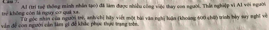 Cầu 7. 
AI (trí tuệ thông minh nhân tạo) đã làm được nhiều công việc thay con người. Thất nghiệp vì AI với người 
trẻ không còn là nguy cơ quá xa. 
Từ góc nhìn của người trẻ, anh/chị hãy viết một bài văn nghị luận (khoảng 600 chữ) trình bày suy nghĩ về 
vấn đề con người cần làm gì để khắc phục thực trạng trên.