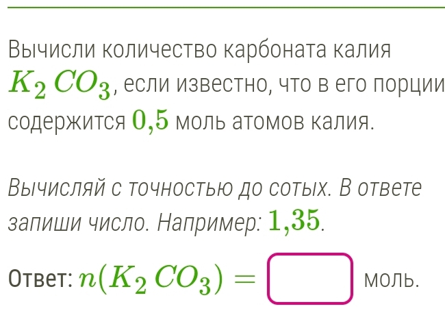 Вычисли количество карбоната калия
K_2CO_3 , если известно, что в его порции 
содержится О, 5 моль аΤомов Κалия. 
Вычисляй с точностыю до сотых. В ответе 
залиши число. Например: 1,35. 
Otbet: n(K_2CO_3)=□ M0nb.