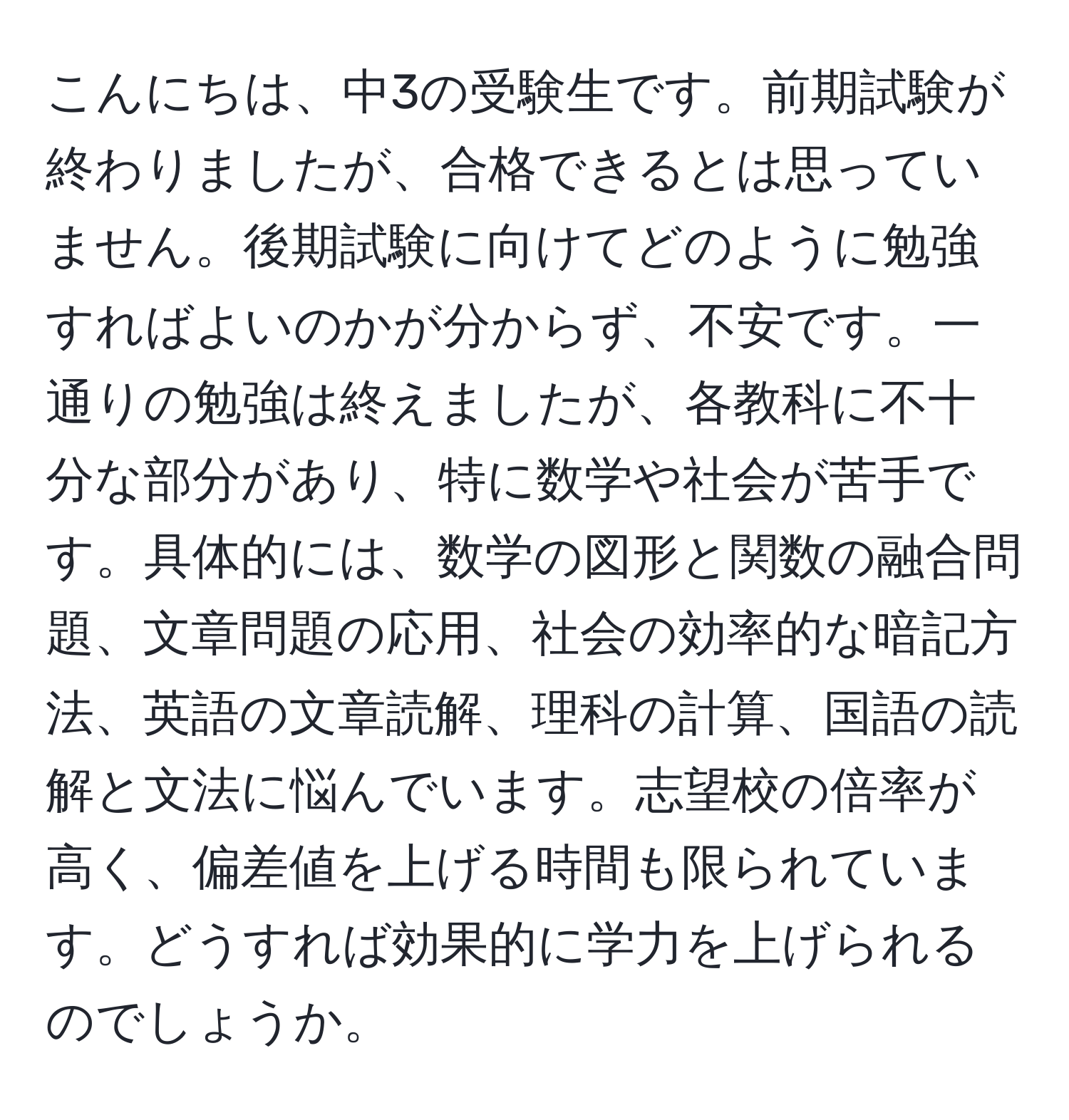 こんにちは、中3の受験生です。前期試験が終わりましたが、合格できるとは思っていません。後期試験に向けてどのように勉強すればよいのかが分からず、不安です。一通りの勉強は終えましたが、各教科に不十分な部分があり、特に数学や社会が苦手です。具体的には、数学の図形と関数の融合問題、文章問題の応用、社会の効率的な暗記方法、英語の文章読解、理科の計算、国語の読解と文法に悩んでいます。志望校の倍率が高く、偏差値を上げる時間も限られています。どうすれば効果的に学力を上げられるのでしょうか。