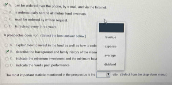 A. can be ordered over the phone, by e-mail, and via the Internet
B. is automatically sent to all mutual fund investors.
C. must be ordered by written request
D. is revised every three years
A prospectus does nof (Select the best answer below.) revenue
A. explain how to invest in the fund as well as how to rede expense
B. describe the background and family history of the mana
C. indicate the minimum investment and the minimum bala average
D. indicate the fund's past performance dividend
The most important statistic mentioned in the prospectus is the ratio. (Select from the drop-down menu.)