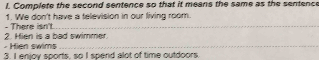 Complete the second sentence so that it means the same as the sentence 
1. We don't have a television in our living room. 
- There isn't._ 
2. Hien is a bad swimmer. 
- Hien swims_ 
3. I enjoy sports, so I spend alot of time outdoors.