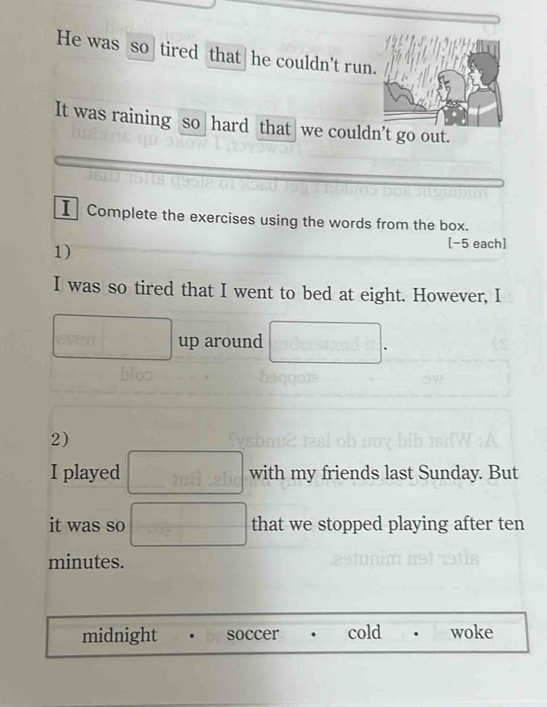 He was so tired that he couldn't run
It was raining so hard that we couldn’t go out.
I Complete the exercises using the words from the box.
1)
[−5 each]
I was so tired that I went to bed at eight. However, I
up around
2)
I played with my friends last Sunday. But
it was so that we stopped playing after ten
minutes.
midnight soccer cold woke