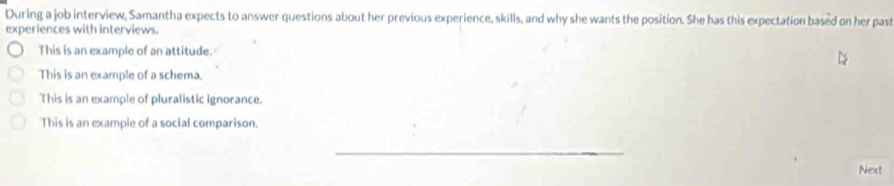 During a job interview, Samantha expects to answer questions about her previous experience, skills, and why she wants the position. She has this expectation based on her past
experiences with interviews.
This is an example of an attitude.
This is an example of a schema.
This is an example of pluralistic ignorance.
This is an example of a social comparison.
_
Next