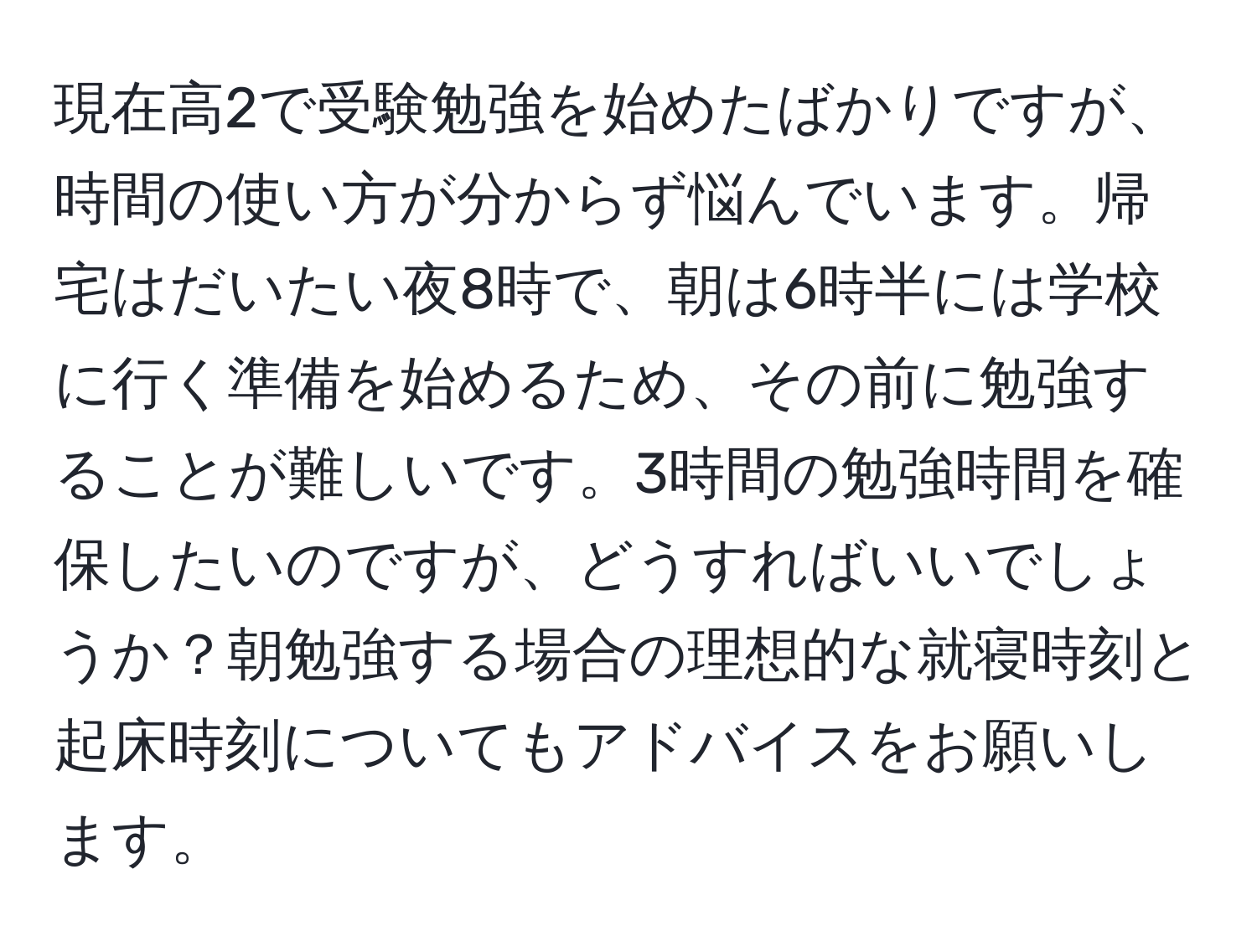 現在高2で受験勉強を始めたばかりですが、時間の使い方が分からず悩んでいます。帰宅はだいたい夜8時で、朝は6時半には学校に行く準備を始めるため、その前に勉強することが難しいです。3時間の勉強時間を確保したいのですが、どうすればいいでしょうか？朝勉強する場合の理想的な就寝時刻と起床時刻についてもアドバイスをお願いします。