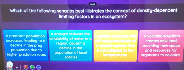 16/29
Which of the following senarios best illistrates the concept of density-dependent
limiting factors in an ecosystem?
a drought reduces the
A predator population avialability of water in a A cuttion cold anay Mis A volcanic eruptiom
increases, leading to a region, causinf a off many intiduals of creates new land,
decline in the prey decline in the
a tragioal epecios that providing new space
population due to
higher predation rates. population of local s not adapted to low . and resources for
species temperatures. organisms to colonize.