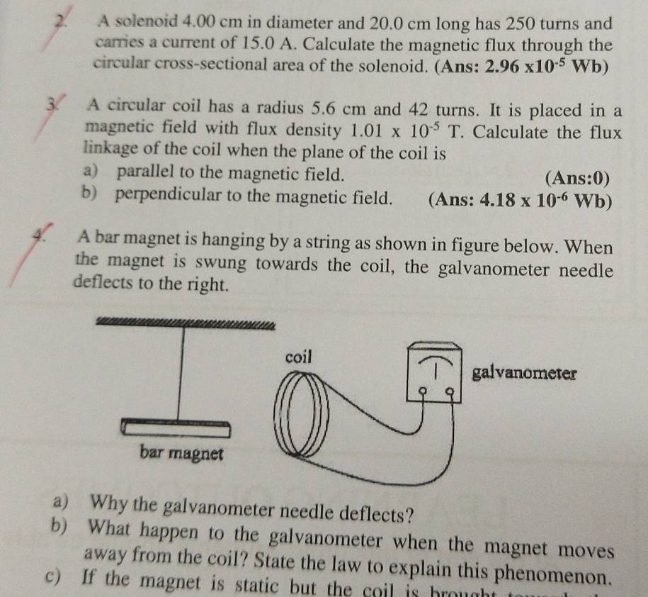 A solenoid 4.00 cm in diameter and 20.0 cm long has 250 turns and 
carries a current of 15.0 A. Calculate the magnetic flux through the 
circular cross-sectional area of the solenoid. (Ans: 2.96* 10^(-5)Wb)
3 . A circular coil has a radius 5.6 cm and 42 turns. It is placed in a 
magnetic field with flux density 1.01* 10^(-5)T. Calculate the flux 
linkage of the coil when the plane of the coil is 
a) parallel to the magnetic field. (Ans:0) 
b) perpendicular to the magnetic field. (Ans: 4.18* 10^(-6)Wb)
4. A bar magnet is hanging by a string as shown in figure below. When 
the magnet is swung towards the coil, the galvanometer needle 
deflects to the right. 
a) Why the galvanometer needle deflects? 
b) What happen to the galvanometer when the magnet moves 
away from the coil? State the law to explain this phenomenon. 
c) If the magnet is static but the coil is brought