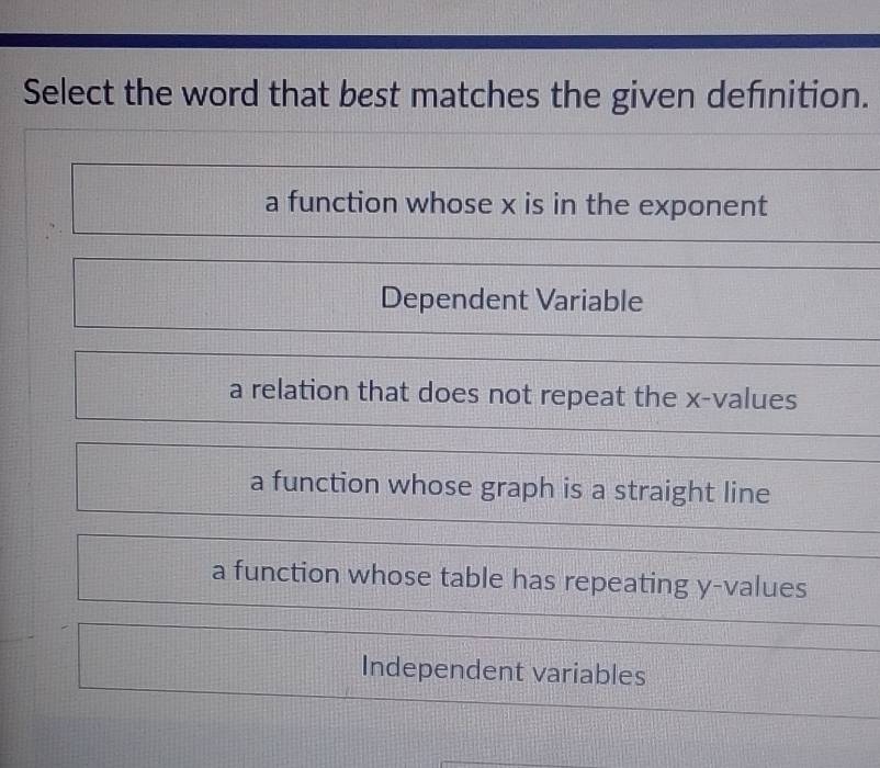 Select the word that best matches the given definition.
a function whose x is in the exponent
Dependent Variable
a relation that does not repeat the x -values
a function whose graph is a straight line
a function whose table has repeating y -values
Independent variables